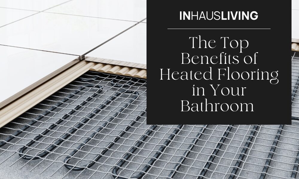 The Top Benefits of Heated Flooring in Your Bathroom